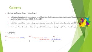 Colores
▶ Hay varias formas de escribir colores:
▶ Colores en hexadecimal: es expresan en "código", son 6 dígitos que representan las cantidades de rojo, verde y
azul en un color. Ejemplo: #333042, #ee3e80
▶ RGB: Red Green Blue (rojo, verde y azul), expresa la cantidad de cada color. Ejemplo: rgb(100,100,90).
▶ Nombres: Hay 147 nombres de colores predefinidos para usar. Ejemplo: red, blue, DarkCyan, etc..
▶ Ejemplos:
#p3 { #p3 { #p3 {
background-color: #0000ff; background-color: red;
background-color: rgb(100,100,90);
} } }
 