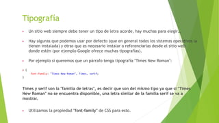 Tipografía
▶ Un sitio web siempre debe tener un tipo de letra acorde, hay muchas para elegir…
▶ Hay algunas que podemos usar por defecto (que en general todos los sistemas operativos la
tienen instalada) y otras que es necesario instalar o referenciarlas desde el sitio web
donde estén (por ejemplo Google ofrece muchas tipografías).
▶ Por ejemplo si queremos que un párrafo tenga tipografía "Times New Roman":
p {
font-family: "Times New Roman", Times, serif;
}
Times y serif son la "familia de letras", es decir que son del mismo tipo ya que si "Times
New Roman" no se encuentra disponible, una letra similar de la familia serif se va a
mostrar.
▶ Utilizamos la propiedad "font-family" de CSS para esto.
 