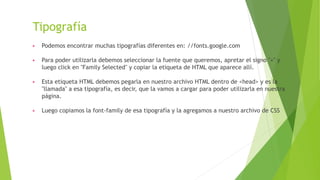 Tipografía
▶ Podemos encontrar muchas tipografías diferentes en: //fonts.google.com
▶ Para poder utilizarla debemos seleccionar la fuente que queremos, apretar el signo "+" y
luego click en "Family Selected" y copiar la etiqueta de HTML que aparece allí.
▶ Esta etiqueta HTML debemos pegarla en nuestro archivo HTML dentro de <head> y es la
"llamada" a esa tipografía, es decir, que la vamos a cargar para poder utilizarla en nuestra
página.
▶ Luego copiamos la font-family de esa tipografía y la agregamos a nuestro archivo de CSS
 