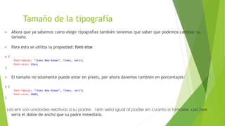 Tamaño de la tipografía
▶ Ahora que ya sabemos como elegir tipografías también tenemos que saber que podemos cambiar su
tamaño.
▶ Para esto se utiliza la propiedad: font-size
p {
font-family: "Times New Roman", Times, serif;
font-size: 15px;
}
▶ El tamaño no solamente puede estar en píxels, por ahora daremos también en porcentajes:
p {
font-family: "Times New Roman", Times, serif;
font-size: 200%;
}
Las em son unidades relativas a su padre. 1em seria igual al padre en cuanto a tamanio con 2em
seria el doble de ancho que su padre inmediato.
 