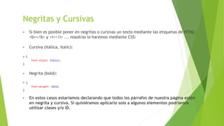 Negritas y Cursivas
▶ Si bien es posible poner en negritas o cursivas un texto mediante las etiquetas de HTML:
<b></b> y <i></i> ... nosotras lo haremos mediante CSS:
▶ Cursiva (itálica, italic):
p {
font-style: italic;
}
▶ Negrita (bold):
P {
font-weight: bold;
}
▶ En estos casos estaríamos declarando que todos los párrafos de nuestra página estén
en negrita y cursiva. Si quisiéramos aplicarlo solo a algunos elementos podríamos
utilizar clases y/o ID.
 