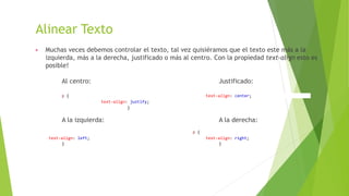 Alinear Texto
▶ Muchas veces debemos controlar el texto, tal vez quisiéramos que el texto este más a la
izquierda, más a la derecha, justificado o más al centro. Con la propiedad text-align esto es
posible!
Al centro: Justificado:
p { text-align: center;
text-align: justify;
}
A la izquierda: A la derecha:
p {
text-align: left; text-align: right;
} }
 