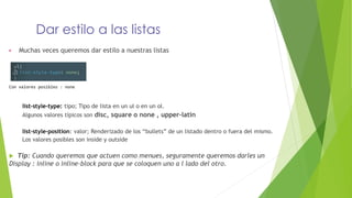 Dar estilo a las listas
▶ Muchas veces queremos dar estilo a nuestras listas
Con valores posibles : none
list-style-type: tipo; Tipo de lista en un ul o en un ol.
Algunos valores típicos son disc, square o none , upper-latin
list-style-position: valor; Renderizado de los “bullets” de un listado dentro o fuera del mismo.
Los valores posibles son inside y outside
 Tip: Cuando queremos que actuen como menues, seguramente queremos darles un
Display : inline o inline-block para que se coloquen uno a l lado del otro.
 