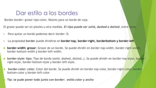 Dar estilo a los bordes
Bordes border: grosor tipo color; Valores para un borde de caja.
El grosor puede ser en píxeles u otra medida. El tipo puede ser solid, dashed o dotted, entre otros.
▶ Para quitar un borde podemos decir border: 0;
▶ La propiedad border puede dividirse en border-top, border-right, borderbottom y border-left.
 border-width: grosor; Grosor de un borde. Se puede dividir en border-top-width, border-right-width,
border-bottom-width y border-left-width.
 border-style: tipo; Tipo de borde (solid, dashed, dotted…). Se puede dividir en border-top-style, border-
right-style, border-bottom-style y border-left-style.
 border-color: color; Color del borde. Se puede dividir en border-top-color, border-right-color, border-
bottom-color y border-left-color
 Tip: se pude poner todo junto con border: estilo color y ancho
 