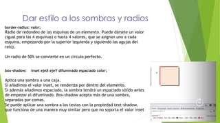 Dar estilo a los sombras y radios
border-radius: valor;
Radio de redondeo de las esquinas de un elemento. Puede dársele un valor
(igual para las 4 esquinas) o hasta 4 valores, que se asignan uno a cada
esquina, empezando por la superior izquierda y siguiendo las agujas del
reloj.
Un radio de 50% se convierte en un circulo perfecto.
box-shadow: inset ejeX ejeY difuminado espaciado color;
Aplica una sombra a una caja.
Si añadimos el valor inset, se renderiza por dentro del elemento.
Si además añadimos espaciado, la sombra tendrá un espaciado sólido antes
de empezar el difuminado. Box-shadow acepta más de una sombra,
separadas por comas.
Se puede aplicar una sombra a los textos con la propiedad text-shadow,
que funciona de una manera muy similar pero que no soporta el valor inset
 