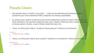 Pseudo Clases
▶ Una pseudo clase es "similar a una clase"... como las que definimos previamente cuando
queríamos que varios elementos HTML compartan las mismas propiedades.
▶ Se utilizan para cambiar la apariencia de ciertos elementos cuando el usuario interactúa con
estos elementos. Por ejemplo, podemos hacer que un botón cambie de color cuando posiciona
el mouse sobre el mismo, o que el fondo cambie de color, etc…
▶ :hover, se utiliza para indicar "cuando el mouse pasa por" entonces si tuviéramos:
a:hover {
background-color: yellow;
}
▶ :focus, se utiliza para indicar que se quiere "focalizar en el elemento" entonces si tuviéramos:
input:focus {
background-color: yellow;
}
 