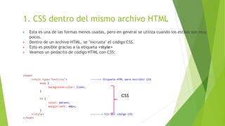 1. CSS dentro del mismo archivo HTML
▶ Esta es una de las formas menos usadas, pero en general se utiliza cuando los estilos son muy
pocos.
▶ Dentro de un archivo HTML, se "incrusta" el código CSS.
▶ Esto es posible gracias a la etiqueta <style>
▶ Veamos un pedacito de código HTML con CSS:
<head>
<style type="text/css"> ------> Etiqueta HTML para escribir CSS
body {
background-color: linen;
}
h1 {
color: maroon;
margin-left: 40px;
}
</style> -------> Fin del código CSS
</head>
CSS
 