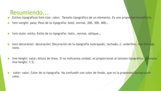 Resumiendo...
 Estilos tipográficos font-size: valor; Tamaño tipográfico de un elemento. Es una propiedad hereditaria.
 font-weight: peso; Peso de la tipografía: bold, normal, 200, 300, 400…
 font-style: estilo; Estilo de la tipografía: italic, normal, oblique…
 text-decoration: decoración; Decoración de la tipografía (subrayado, tachado…): underline, line-through,
none.
 line-height: valor; Altura de línea. Si no indicamos unidad, es proporcional al tamaño tipográfico. Ejemplo:
line-height: 1.5;
 color: valor; Color de la tipografía. No confundir con color de fondo, que es la propiedad background-
color.
 