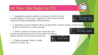 3er Paso: Más Reglas de CSS
▶ 1. Agregaremos algunas palabras en negrita y otras en cursiva
a nuestra página. En este caso, asignamos un ID al primer párrafo
y aplicamos ambas propiedades a dicho párrafo…
▶ 2. Alineamos el texto! Podemos ubicar los elementos a nuestro antojo, en este caso vamos a
centrar el título h1 y el primer párrafo.
▶ 3. Vamos a utilizar la pseudo clase :hover para que
cuando nos posicionemos con el mouse sobre los botones
cambie de color el texto dentro del mismo
▶ 4. Podemos agregar colores, fondos
a párrafos, títulos, etc...
 