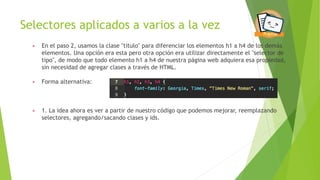 Selectores aplicados a varios a la vez
▶ En el paso 2, usamos la clase "titulo" para diferenciar los elementos h1 a h4 de los demás
elementos. Una opción era esta pero otra opción era utilizar directamente el "selector de
tipo", de modo que todo elemento h1 a h4 de nuestra página web adquiera esa propiedad,
sin necesidad de agregar clases a través de HTML.
▶ Forma alternativa:
▶ 1. La idea ahora es ver a partir de nuestro código que podemos mejorar, reemplazando
selectores, agregando/sacando clases y ids.
 