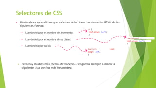 Selectores de CSS
▶ Hasta ahora aprendimos que podemos seleccionar un elemento HTML de las
siguientes formas:
▶ Llamándolo por el nombre del elemento:
▶ Llamándolo por el nombre de su clase:
▶ Llamándolo por su ID:
 Pero hay muchas más formas de hacerlo… tengamos siempre a mano la
siguiente lista con los más frecuentes:
p {
text-align: left;
}
#parrafo { text-
align: left;
}
.parrafoazul {
text-align: left;
}
 