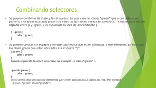 Combinando selectores
▶ Se pueden combinar las clase y las etiquetas. En este caso las clases “green” que estan debajo de
parrafos ( no todas las clases green sino solas las que estan debajo de parrafos). Se utiliza para eso un
espacio entre p y .green ( el espacio da la idea de descendiente )
p .green {
color : green;
}
▶ Se pueden colocar sin espacio y en este caso indica que esten aplicadas a ese elemento. En este caso
las clases green que estan aplicadas a la etiqueta “p”
p.green {
color : green;
}
Cuando al parrafo le aplico una clase por ejemplo <p class=“green” >
.grande.green {
color : green;
}
En el ultimo caso son solo los elementos que tienen apilcada las 2 clases a la vez. Por ejemplo
<p class=“green” class=“grande”>
 