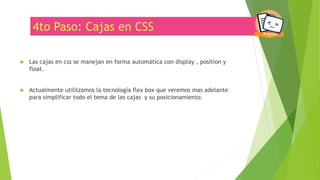 4to Paso: Cajas en CSS
 Las cajas en css se manejan en forma automática con display , position y
float.
 Actualmente utililzamos la tecnología flex box que veremos mas adelante
para simplificar todo el tema de las cajas y su posicionamiento.
 