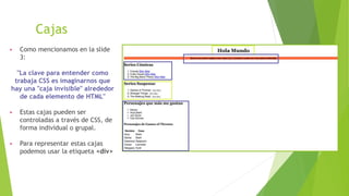 Cajas
▶ Como mencionamos en la slide
3:
"La clave para entender como
trabaja CSS es imaginarnos que
hay una "caja invisible" alrededor
de cada elemento de HTML"
▶ Estas cajas pueden ser
controladas a través de CSS, de
forma individual o grupal.
▶ Para representar estas cajas
podemos usar la etiqueta <div>
 