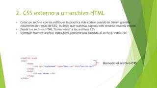 2. CSS externo a un archivo HTML
▶ Crear un archivo con los estilos es la práctica más común cuando se tienen grandes
volúmenes de reglas de CSS, es decir que nuestras páginas web tendrán muchos estilos!
▶ Desde los archivos HTML "llamaremos" a los archivos CSS
▶ Ejemplo: Nuestro archivo index.html contiene una llamada al archivo "estilo.css"
<!DOCTYPE html>
<html>
<head>
<link rel="stylesheet" type="text/css" href="estilo.css">
</head>
<body>
<h1> Hola Mundo </h1>
</body>
</html>
Llamada al archivo CSS
 
