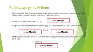 Bordes, Margen y Relleno
▶ Cada caja tiene 3 propiedades para controlar su apariencia en cuanto a espacio dentor de la
página: Border (borde), Margin (margen) y Padding (relleno).
▶ Border: es la línea que rodea a la caja.
▶ Margin: se toma desde el exterior de la caja y es la distancia entre la caja y otro elemento.
▶ Padding: es la distancia entre el contenido de la caja (en este caso Hola Mundo) con el borde
de la caja
Margin
Padding
 