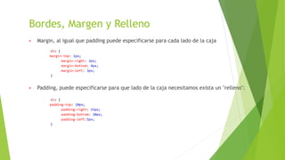 Bordes, Margen y Relleno
▶ Margin, al igual que padding puede especificarse para cada lado de la caja
div {
margin-top: 1px;
margin-right: 2px;
margin-bottom: 4px;
margin-left: 3px;
}
▶ Padding, puede especificarse para que lado de la caja necesitamos exista un "relleno":
div {
padding-top: 10px;
padding-right: 15px;
padding-bottom: 20px;
padding-left:5px;
}
 