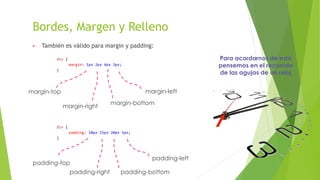Bordes, Margen y Relleno
▶ También es válido para margin y padding:
div {
margin: 1px 2px 4px 3px;
}
div {
padding: 10px 15px 20px 5px;
}
margin-top
margin-right
margin-bottom
margin-left
Para acordarnos de esto
pensemos en el recorrido
de las agujas de un reloj
padding-top
padding-right padding-bottom
padding-left
 