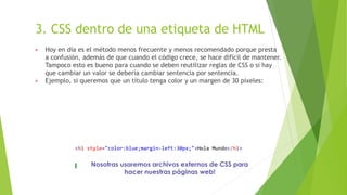 3. CSS dentro de una etiqueta de HTML
▶ Hoy en día es el método menos frecuente y menos recomendado porque presta
a confusión, además de que cuando el código crece, se hace difícil de mantener.
Tampoco esto es bueno para cuando se deben reutilizar reglas de CSS o si hay
que cambiar un valor se debería cambiar sentencia por sentencia.
▶ Ejemplo, si queremos que un título tenga color y un margen de 30 píxeles:
<h1 style="color:blue;margin-left:30px;">Hola Mundo</h1>
Nosotras usaremos archivos externos de CSS para
hacer nuestras páginas web!
 