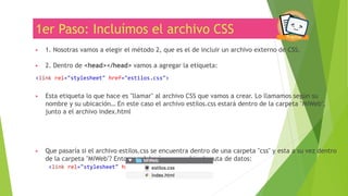 1er Paso: Incluímos el archivo CSS
▶ 1. Nosotras vamos a elegir el método 2, que es el de incluir un archivo externo de CSS.
▶ 2. Dentro de <head></head> vamos a agregar la etiqueta:
<link rel="stylesheet" href="estilos.css">
▶ Esta etiqueta lo que hace es "llamar" al archivo CSS que vamos a crear. Lo llamamos según su
nombre y su ubicación… En este caso el archivo estilos.css estará dentro de la carpeta "MiWeb",
junto a el archivo index.html
▶ Que pasaría si el archivo estilos.css se encuentra dentro de una carpeta "css" y esta a su vez dentro
de la carpeta "MiWeb"? Entonces deberíamos cambiar la ruta de datos:
<link rel="stylesheet" href="css/estilos.css">
 