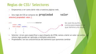 Reglas de CSS/ Selectores
▶ Empecemos a ver como darle vida a nuestras páginas web.
▶ Una regla de CSS se compone de: propiedad valor
selector{ propiedad: valor; }
p { ---------> Selector
color: red;
text-align: center;
}
▶ Selector: sirven para especificar a que etiqueta de HTML vamos a darle un valor (un estilo). La
misma regla puede ser aplicada a múltiples selectores
▶ Propiedades: son las características del elemento que queremos cambiar
Se usan los punto y
coma para especificar
que termina una regla
 