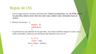 Reglas de CSS
▶ Con la regla anterior estamos diciendo que "todos los elementos <p> de HTML (todos
los párrafos) deben tener letra de color rojo y deben estar alineados hacia el
centro".
 Selector Universal * {
Margin: 0;
Padding:0;
}
▶ Si quisiéramos que además de los párrafos, los títulos también tengan el color rojo y
estén centrados, entonces escribiríamos dos selectors la p y la h1:
p, h1 {
color: red;
text-align: center;
}
 