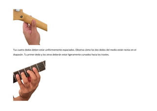 Tus cuatro dedos deben estar uniformemente espaciados. Observa cómo los dos dedos del medio están rectos en el
diapasón. Tu primer dedo y los otros deberán estar ligeramente curvados hacia los trastes.
 