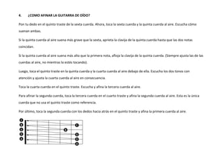4. ¿COMO AFINAR LA GUITARRA DE OÍDO?
Pon tu dedo en el quinto traste de la sexta cuerda. Ahora, toca la sexta cuerda y la quinta cuerda al aire. Escucha cómo
suenan ambas.
Si la quinta cuerda al aire suena más grave que la sexta, aprieta la clavija de la quinta cuerda hasta que las dos notas
coincidan.
Si la quinta cuerda al aire suena más alta que la primera nota, afloja la clavija de la quinta cuerda. (Siempre ajusta las de las
cuerdas al aire, no mientras la estés tocando).
Luego, toca el quinto traste en la quinta cuerda y la cuarta cuerda al aire debajo de ella. Escucha los dos tonos con
atención y ajusta la cuarta cuerda al aire en consecuencia.
Toca la cuarta cuerda en el quinto traste. Escucha y afina la tercera cuerda al aire.
Para afinar la segunda cuerda, toca la tercera cuerda en el cuarto traste y afina la segunda cuerda al aire. Esta es la única
cuerda que no usa el quinto traste como referencia.
Por último, toca la segunda cuerda con los dedos hacia atrás en el quinto traste y afina la primera cuerda al aire.
 