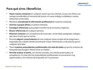 Para qué sirve / Beneficios
• Hacer nuevos contactos en cualquier sector que nos interese, lo que nos ofrece una
ventaja considerable al momento de buscar un nuevo trabajo o establecer nuevas
relaciones comerciales.
• Mantener actualizada la información profesional de nuestros contactos.
• Unirnos a grupos afines a nuestros intereses.
• Conseguir referencias que pueden transformarse en buenos negocios.
• Buscar referencias de cualquier persona.
• Retomar contacto con compañeros de la escuela, universidad, postgrado, trabajos…
que hace mucho que no vemos.
• Permite adquirir conocimientos de casi cualquier tema a través de las preguntas y
respuestas de Linkedin donde encontrarán mayor información y más precisa que en
cualquier otro lado.
• Tener nuestros antecedentes profesionales a la vista de todos ya que los motores de
búsqueda tipo Google oYahoo aman a Linkedin.
• Permite evaluar el sector, los clientes actuales, los clientes potenciales y la
competencia. En este sitio los antecedentes profesionales se encuentran muy
segmentados y los motores de búsqueda son muy buenos.
Begoña González Arango http://marketingtalentleadership.com
 