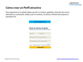 Cómo crear un Perfil atractivo
Para registrarte en LinkedIn debes escribir tu nombre, apellidos, dirección de correo
electrónico y contraseña. Debes usar tu nombre, no utilices nombres de empresa ni
pseudónimos.
Begoña González Arango http://marketingtalentleadership.com
 