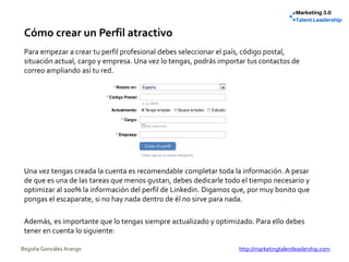 Cómo crear un Perfil atractivo
Para empezar a crear tu perfil profesional debes seleccionar el país, código postal,
situación actual, cargo y empresa. Una vez lo tengas, podrás importar tus contactos de
correo ampliando así tu red.
Una vez tengas creada la cuenta es recomendable completar toda la información. A pesar
de que es una de las tareas que menos gustan, debes dedicarle todo el tiempo necesario y
optimizar al 100% la información del perfil de Linkedin. Digamos que, por muy bonito que
pongas el escaparate, si no hay nada dentro de él no sirve para nada.
Además, es importante que lo tengas siempre actualizado y optimizado. Para ello debes
tener en cuenta lo siguiente:
Begoña González Arango http://marketingtalentleadership.com
 