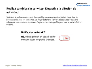 Realiza cambios sin ser visto. Desactiva la difusión de
actividad
Si deseas actualizar varias cosas de tu perfil y no deseas ser visto, debes desactivar las
notificaciones para tus contactos. Lo mejor es tenerlo siempre desactivado y activarlo
solamente en momentos puntuales. Según entras en tu perfil aparece en la parte inferior
derecha.
Begoña González Arango http://marketingtalentleadership.com
 