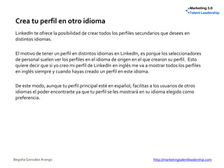 Crea tu perfil en otro idioma
LinkedIn te ofrece la posibilidad de crear todos los perfiles secundarios que desees en
distintos idiomas.
El motivo de tener un perfil en distintos idiomas en LinkedIn, es porque los seleccionadores
de personal suelen ver los perfiles en el idioma de origen en el que crearon su perfil. Esto
quiere decir que si yo creo mi perfil de LinkedIn en inglés me va a mostrar todos los perfiles
en inglés siempre y cuando hayas creado un perfil en este idioma.
De este modo, aunque tu perfil principal esté en español, facilitas a los usuarios de otros
idiomas el poder encontrarte ya que tu perfil se les mostrará en su idioma elegido como
preferencia.
Begoña González Arango http://marketingtalentleadership.com
 