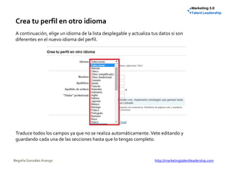Crea tu perfil en otro idioma
A continuación, elige un idioma de la lista desplegable y actualiza tus datos si son
diferentes en el nuevo idioma del perfil.
Traduce todos los campos ya que no se realiza automáticamente. Vete editando y
guardando cada una de las secciones hasta que lo tengas completo.
Begoña González Arango http://marketingtalentleadership.com
 