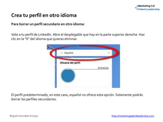 Crea tu perfil en otro idioma
Para borrar un perfil secundario en otro idioma:
Vete a tu perfil de LinkedIn. Abre el desplegable que hay en la parte superior derecha. Haz
clic en la "X" del idioma que quieras eliminar.
El perfil predeterminado, en este caso, español no ofrece esta opción. Solamente podrás
borrar los perfiles secundarios.
Begoña González Arango http://marketingtalentleadership.com
 