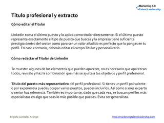 Título profesional y extracto
Cómo editar elTitular
Linkedin toma el último puesto y lo aplica como titular directamente. Si el último puesto
representa exactamente el tipo de puesto que buscas y la empresa tiene suficiente
prestigio dentro del sector como para ser un valor añadido es perfecto que lo pongas en tu
perfil. En caso contrario, deberás editar el campoTitular y personalizarlo.
Cómo redactar elTitular de Linkedin
Te muestro algunos de los elementos que pueden aparecer, no es necesario que aparezcan
todos, revísalo y haz la combinación que más se ajuste a tus objetivos y perfil profesional.
Título del puesto más representativo del perfil profesional. Si tienes un perfil polivalente
o por experiencia puedes ocupar varios puestos, puedes incluirlos. Así como si eres experto
o senior haz referencia. También es importante, dado que cada vez, se buscan perfiles más
especialistas en algo que seas lo más posible que puedas. Evita ser generalista.
Begoña González Arango http://marketingtalentleadership.com
 