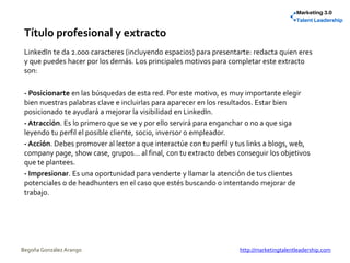Título profesional y extracto
LinkedIn te da 2.000 caracteres (incluyendo espacios) para presentarte: redacta quien eres
y que puedes hacer por los demás. Los principales motivos para completar este extracto
son:
- Posicionarte en las búsquedas de esta red. Por este motivo, es muy importante elegir
bien nuestras palabras clave e incluirlas para aparecer en los resultados. Estar bien
posicionado te ayudará a mejorar la visibilidad en LinkedIn.
- Atracción. Es lo primero que se ve y por ello servirá para enganchar o no a que siga
leyendo tu perfil el posible cliente, socio, inversor o empleador.
- Acción. Debes promover al lector a que interactúe con tu perfil y tus links a blogs, web,
company page, show case, grupos... al final, con tu extracto debes conseguir los objetivos
que te plantees.
- Impresionar. Es una oportunidad para venderte y llamar la atención de tus clientes
potenciales o de headhunters en el caso que estés buscando o intentando mejorar de
trabajo.
Begoña González Arango http://marketingtalentleadership.com
 