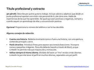 Título profesional y extracto
3er párrafo: Describe por qué te gusta tu trabajo. Incluye valores y adjetivos que desde un
punto profesional aporten una visión más personal de ti y de cómo eres. Habla de
experiencias de las que has aprendido. Da igual que sean positivas o negativas, siempre y
cuando saquen un aprendizaje de ellas y una conclusión positiva.
Opcional: Proporciona tu número de teléfono si así lo has decidido.
Algunos consejos de redacción
• Cuenta una historia. Redacta el extracto como si fuera una historia, con una apertura,
contenido principal y cierre.
• Hazlo atractivo. Introduce líneas para separar secciones/subsecciones. Incorpora
iconos o pequeñas imágenes. Para ello deberás hacerlo a través de Word, ya que
LinkedIn no permite más que mayúsculas y minúsculas.
• Utiliza siempre el mismo idioma. Olvídate de hacer un “mix” en dos o más idiomas.
LinkedIn te permite tener el perfil en muchos idiomas, separados uno por perfil.
Begoña González Arango http://marketingtalentleadership.com
 
