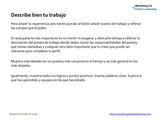 Describe bien tu trabajo
Para añadir tu experiencia solo tienes que dar al botón añadir puesto de trabajo y rellenar
los campos que te piden.
En esta parte lo más importante es no mentir ni exagerar y dedicarle tiempo a rellenar la
descripción del puesto de trabajo donde debes incluir las responsabilidades del puesto,
que tareas realizabas y cualquier otro dato importante que tu creas que puede ser
relevante para completar tu perfil.
Muestra más detalles en los puestos más cercanos en el tiempo y se más general en los
más alejados.
Igualmente, muestra todos tus logros y puntos positivos. Inserta palabras clave. Explica lo
que has aprendido y equipos en los que has estado.
Begoña González Arango http://marketingtalentleadership.com
 