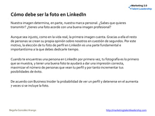 Cómo debe ser la foto en LinkedIn
Nuestra imagen determina, en parte, nuestra marca personal. ¿Sabes que quieres
transmitir? ¿tienes una foto acorde con una buena imagen profesional?
Aunque sea injusto, como en la vida real, la primera imagen cuenta. Gracias a ella el resto
de personas se crean su propia opinión sobre nosotros en cuestión de segundos. Por este
motivo, la elección de tu foto de perfil en Linkedin es una parte fundamental e
importantísima a la que debes dedicarle tiempo.
Cuando te encuentras una persona en LinkedIn por primera vez, tu fotografía es lo primero
que se muestra, y tener una buena foto te ayudará a dar una impresión correcta,
maximizar el número de personas que vean tu perfil y por tanto incrementar tus
posibilidades de éxito.
De acuerdo con Business Insider la probabilidad de ver un perfil y detenerse en el aumenta
7 veces si se incluye la foto.
Begoña González Arango http://marketingtalentleadership.com
 
