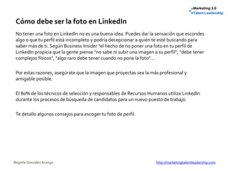 Cómo debe ser la foto en LinkedIn
No tener una foto en LinkedIn no es una buena idea. Puedes dar la sensación que escondes
algo o que tu perfil está incompleto y podría decepcionar a quién te esté buscando para
saber más de ti. Según Business Insider "el hecho de no poner una foto en tu perfil de
LinkedIn propicia que la gente piense "no sabe ni subir una imagen a su perfil", "debe tener
complejos físicos", "algo raro debe tener cuando no pone la foto"...
Por estas razones, asegúrate que la imagen que proyectas sea la más profesional y
amigable posible.
El 80% de los técnicos de selección y responsables de Recursos Humanos utiliza LinkedIn
durante los procesos de búsqueda de candidatos para un nuevo puesto de trabajo.
Te detallo algunos consejos para escoger tu foto de perfil.
Begoña González Arango http://marketingtalentleadership.com
 