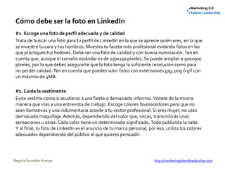 Cómo debe ser la foto en LinkedIn
#1. Escoge una foto de perfil adecuada y de calidad
Trata de buscar una foto para tu perfil de LinkedIn en la que se aprecie quién eres, en la que
se muestre tu cara y tus hombros. Muestra tu faceta más profesional evitando fotos en las
que practiques tus hobbies. Debe ser una foto de calidad y con buena iluminación. Ten en
cuenta que, aunque el tamaño estándar es de 150x150 píxeles. Se puede ampliar a 500x500
píxeles, por lo que debes asegurarte que la foto tenga la suficiente resolución como para
no perder calidad. Ten en cuenta que puedes subir fotos con extensiones jpg, png ó gif con
un máximo de 4MB.
#2. Cuida la vestimenta
Evita vestirte como si acudieras a una fiesta o demasiado informal. Vístete de la misma
manera que irías a una entrevista de trabajo. Escoge colores favorecedores pero que no
sean llamativos y una indumentaria acorde a tu sector profesional. Si eres mujer, no uses
demasiado maquillaje. Además, dependiendo del color que, vistas, transmitirás unas
sensaciones u otras. Cada color tiene un determinado significado. Todo publicista lo sabe.
Y al final, tu foto de LinkedIn es el anuncio de tu marca personal, por eso, utiliza los colores
adecuados dependiendo del público al que quieres persuadir.
Begoña González Arango http://marketingtalentleadership.com
 