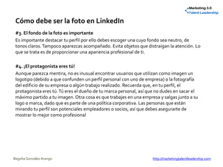 Cómo debe ser la foto en LinkedIn
#3. El fondo de la foto es importante
Es importante destacar tu perfil por ello debes escoger una cuyo fondo sea neutro, de
tonos claros.Tampoco aparezcas acompañado. Evita objetos que distraigan la atención. Lo
que se trata es de proporcionar una apariencia profesional de ti.
#4. ¡El protagonista eres tú!
Aunque parezca mentira, no es inusual encontrar usuarios que utilizan como imagen un
logotipo (debido a que confunden un perfil personal con uno de empresa) o la fotografía
del edificio de su empresa o algún trabajo realizado. Recuerda que, en tu perfil, el
protagonista eres tú.Tú eres el dueño de tu marca personal, así que no dudes en sacar el
máximo partido a tu imagen. Otra cosa es que trabajes en una empresa y salgas junto a su
logo o marca, dado que es parte de una política corporativa. Las personas que están
mirando tu perfil son potenciales empleadores o socios, así que debes asegurarte de
mostrar lo mejor como profesional
Begoña González Arango http://marketingtalentleadership.com
 