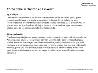 Cómo debe ser la foto en LinkedIn
#5. Enfoque
Debe ser una imagen que transmita una sensación de profesionalidad, por lo que se
recomiendan fotos en primer plano, centradas en la cara del candidato. Lo más
recomendable es mostrar también ligeramente cuello y hombros. Da la bienvenida a los
que miran tu perfil, mirándoles a los ojos, busca el contacto visual y por supuesto no
utilices gafas de sol o similares, ni te muestres de lado.
#6. Actualización
Quizás cuanto más jóvenes somos, nos vemos más favorecidos, pero todo tiene un límite.
Aunque parece obvio, la fotografía de perfil en LinkedIn debe estar lo más actualizada
posible. Debe ser una imagen tomada recientemente, no hay peor sensación que la de
conocer a una persona que no tiene nada que ver con la imagen que muestra en LinkedIn.
Además, poner una foto aniñada puede provocar ternura, pero no ventas. No dirán lo
mono/a que eras sino cómo estarás ahora por el hecho de poner una foto de la primera
comunión
Begoña González Arango http://marketingtalentleadership.com
 