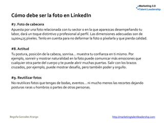 Cómo debe ser la foto en LinkedIn
#7. Foto de cabecera
Apuesta por una foto relacionada con tu sector o en la que aparezcas desempeñando tu
labor, dará un toque distintivo y profesional al perfil. Las dimensiones adecuadas son de
1400x425 píxeles.Tenlo en cuenta para no deformar la foto o píxelarla y que pierda calidad.
#8. Actitud
Tu postura, posición de la cabeza, sonrisa... muestra tu confianza en ti mismo. Por
ejemplo, sonreír y mostrar naturalidad en la foto puede comunicar más emociones que
cualquier otra parte del cuerpo y te puede abrir muchas puertas. Salir con los brazos
cruzados, por ejemplo, puede mostrar desafío, pero también poder y orgullo.
#9. Reutilizar fotos
No reutilices fotos que tengas de bodas, eventos... ni mucho menos las recortes dejando
posturas raras u hombros o partes de otras personas.
Begoña González Arango http://marketingtalentleadership.com
 