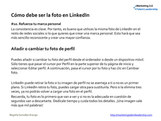 Cómo debe ser la foto en LinkedIn
#10. Refuerza tu marca personal
La consistencia es clave. Por tanto, es bueno que utilices la misma foto de LinkedIn en el
resto de redes sociales si lo que quieres que crear una marca personal. Esto hará que sea
más sencillo reconocerte y crear una mayor confianza.
Añadir o cambiar tu foto de perfil
Puedes añadir o cambiar tu foto del perfil desde el ordenador o desde un dispositivo móvil.
Sólo tienes que pasar el cursor por Perfil en la parte superior de tu página de inicio y
seleccionar Editar perfil. A continuación, pasa el cursor por tu foto y haz clic en Cambiar
foto.
LinkedIn puede retirar la foto si tu imagen de perfil no se asemeja a ti o no es un primer
plano. Si LinkedIn retira tu foto, puedes cargar otra para sustituirla. Pero si la elimina tres
veces, ya no podrás volver a cargar una foto en el perfil.
Recuerda, tu foto es lo primero que van a ver y si no es la adecuada en cuestión de
segundos van a descartarte. Dedícale tiempo y cuida todos los detalles. ¡Una imagen vale
más que mil palabras!
Begoña González Arango http://marketingtalentleadership.com
 