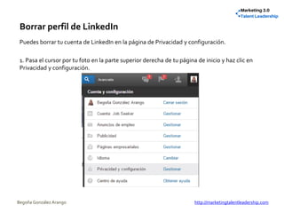 Borrar perfil de LinkedIn
Puedes borrar tu cuenta de LinkedIn en la página de Privacidad y configuración.
1. Pasa el cursor por tu foto en la parte superior derecha de tu página de inicio y haz clic en
Privacidad y configuración.
Begoña González Arango http://marketingtalentleadership.com
 
