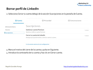 Borrar perfil de LinkedIn
2. Selecciona Cerrar tu cuenta debajo de la sección Suscripciones en la pestaña de Cuenta.
3. Marca el motivo del cierre de la cuenta y pulsa en Siguiente.
4. Introduce la contraseña de tu cuenta y haz clic en Cerrar cuenta.
Begoña González Arango http://marketingtalentleadership.com
 