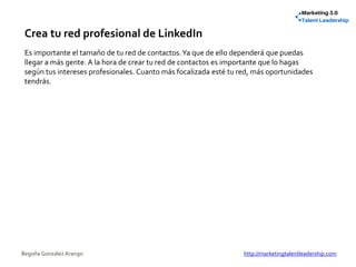 Crea tu red profesional de LinkedIn
Es importante el tamaño de tu red de contactos.Ya que de ello dependerá que puedas
llegar a más gente. A la hora de crear tu red de contactos es importante que lo hagas
según tus intereses profesionales. Cuanto más focalizada esté tu red, más oportunidades
tendrás.
Begoña González Arango http://marketingtalentleadership.com
 