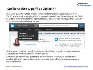 ¿Quién ha visto tu perfil de LinkedIn?
Para saber quién ha visitado tu perfil simplemente tendrás que pasar el cursor sobre
'Perfil', te aparecerá un desplegable con tres opciones distintas: Debes pulsar sobre 'Quién
ha visto tu perfil'. De esta forma podrás saber qué personas han visto tu perfil de LinkedIn
en un determinado período de tiempo.
Si tienes una versión de LinkedIn gratuita verá los últimos 5 contactos que te han visita.
Con la versión Premium verás los últimos 90 días.
En función de la privacidad que tengan los usuarios que te visitan, es posible ver el
nombre, ubicación y sector, cargo, empresa, universidad o bien que te aparezca como
usuario anónimo.
Begoña González Arango http://marketingtalentleadership.com
 